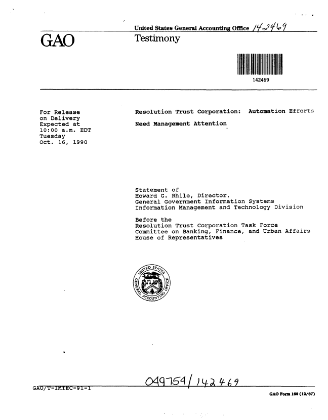 handle is hein.gao/gaobaapkn0001 and id is 1 raw text is: 


                   United States General Accounting Office /'

GAO                 Testimony




                                            142469


For Release
on Delivery
Expected at
10:00 a.m. EDT
Tuesday
Oct. 16, 1990


Resolution Trust Corporation: Automation Efforts

Need Management Attention


Statement of
Howard G. Rhile, Director,
General Government Information Systems
Information Management and Technology Division

Before the
Resolution Trust Corporation Task Force
Committee on Banking, Finance, and Urban Affairs
House of Representatives


GAO/T-IMGC-A9O-                                     F 1 (1/a
                                                 GAO Form 160 (12/87)


