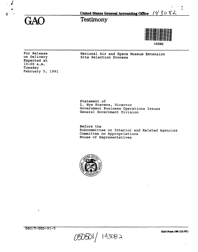 handle is hein.gao/gaobaapkw0001 and id is 1 raw text is: 

                         United States General Accounting Office  / '/  o  .

GAO                      Testimony




                                                           143082


For Release
on Delivery
Expected at
10:00 a.m.
Tuesday
February 5, 1991


National Air and Space Museum Extension
Site Selection Process:


Statement of
L. Nye Stevens, Director
Government Business Operations Issues
General Government Division



Before the
Subcommittee on Interior and Related Agencies
Committee on Appropriations
House of Representatives


GAO/T-GGD-91-5


143C)P -)


GAO Form 160 (12/87)


0 r-r\ r/-'1
  WDUI/


