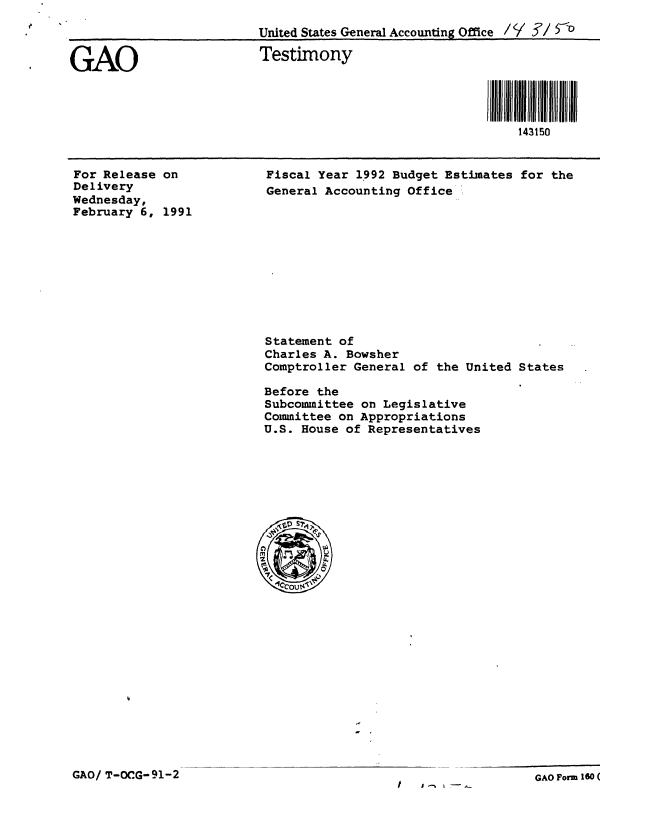 handle is hein.gao/gaobaapkz0001 and id is 1 raw text is: 
                         United States General Accounting Office /   / 73


GAO                       Testimony


                                                         I IIIIIIIiii iiiii
                                                            143150


For Release on
Delivery
Wednesday,
February 6, 1991


Fiscal Year 1992 Budget Estimates for the
General Accounting Office '


Statement of
Charles A. Bowsher
Comptroller General of the United States

Before the
Subcommittee on Legislative
Committee on Appropriations
U.S. House of Representatives


GAO/ T-OCG-91-2


GAO Form 160 (


