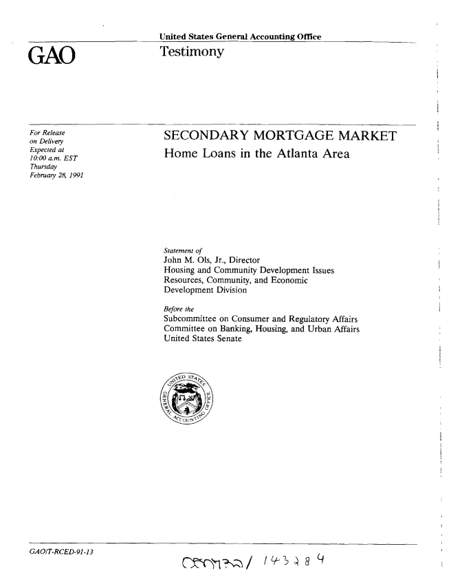 handle is hein.gao/gaobaaplk0001 and id is 1 raw text is: 


United States General Accounting Office


GAO


Testimony


For Release
on Delivery
Expected at
10:00 a.m. EST
Thursday
February 28, 1991


SECONDARY MORTGAGE MARKET

Home Loans in the Atlanta Area


Statement of
John M. Ols, Jr., Director
Housing and Community Development Issues
Resources, Community, and Economic
Development Division

Before the
Subcommittee on Consumer and Regulatory Affairs
Committee on Banking, Housing, and Urban Affairs
United States Senate


GAO/T-RCED-91-13


I Q7q g


