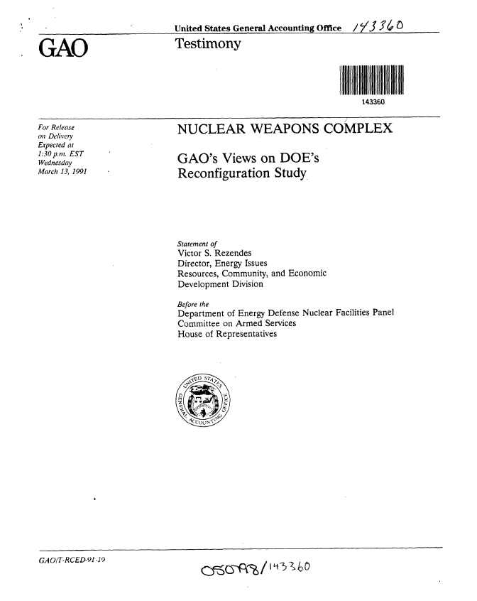 handle is hein.gao/gaobaapma0001 and id is 1 raw text is: 

United States General Accounting Office  / 5/3 YC
Testimony





                                     143360


NUCLEAR WEAPONS COMPLEX


For Release
on Delivety
Expected at
1:30p.m. EST
Wednesday
March 13, 1991


GAO's Views on DOE's
Reconfiguration Study


Statement of
Victor S. Rezendes
Director, Energy Issues
Resources, Community,
Development Division


and Economic


Before the
Department of Energy Defense Nuclear Facilities Panel
Committee on Armed Services
House of Representatives


GAOIT-RCED-91 .9


GAO


