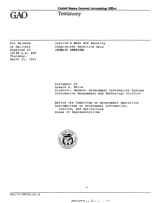 handle is hein.gao/gaobaapmm0001 and id is 1 raw text is: 

United States General Accounting Office

Testimony


GAO


For Release
on Delivery
Expected at
10:00 a.m. EST
Thursday,
March 21, 1991


Justice's Weak ADP Security
Compromises Sensitive Data
(PUBLIC VERSION)


Statement of
Howard G. Rhile
Director, General Government Information Systems
Information Management and Technology Division


Before the Committee on Government Operations
Subcommittee on Government Information,
  Justice, and Agriculture
House of Representatives


GAO/T-IMTEC-91-6


t1-4 - r-%*71 0% 1 1 1 j I I - I , Y '-I


