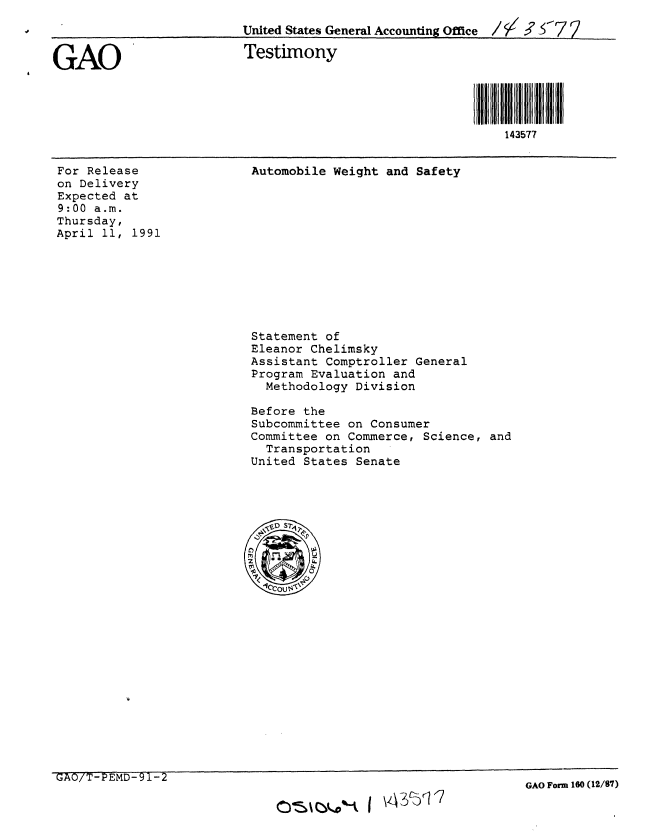 handle is hein.gao/gaobaapmu0001 and id is 1 raw text is: 
                          United States General Accounting Office / / 3'  7


GAO                       Testimony




                                                             143577


For Release
on Delivery
Expected at
9:00 a.m.
Thursday,
April 11, 1991


Automobile Weight and Safety


Statement of
Eleanor Chelimsky
Assistant Comptroller General
Program Evaluation and
  Methodology Division

Before the
Subcommittee on Consumer
Committee on Commerce, Science, and
  Transportation
United States Senate


GAO/T-PEMD-)i-2


crsm%- I \z-3c617


GAO Form 160 (12/87)


