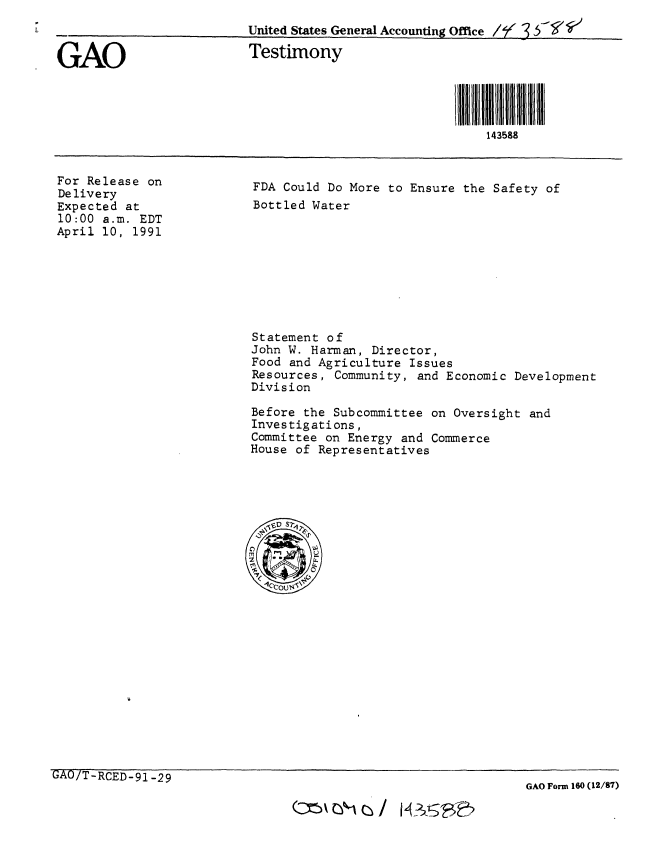 handle is hein.gao/gaobaapmz0001 and id is 1 raw text is: 
                          United States General Accounting Office /t 3  -'

GAO                       Testimony



                                                       i llllLl1435IU III
                                                           143588


For Release on
Delivery
Expected at
10:00 a.m. EDT
April 10, 1991


FDA Could Do More to Ensure the Safety of
Bottled Water


Statement of
John W. Harman, Director,
Food and Agriculture Issues
Resources, Community, and Economic Development
Division

Before the Subcommittee on Oversight and
Investigations,
Committee on Energy and Commerce
House of Representatives


UAU/T-RCED-91 -29


GAO Form 160 (12/87)


