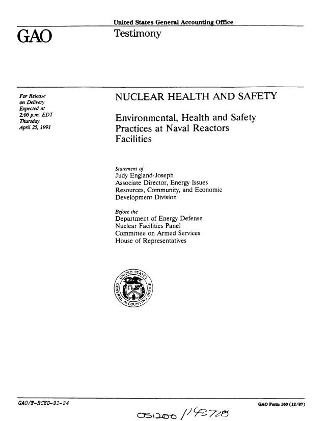 handle is hein.gao/gaobaapof0001 and id is 1 raw text is: 

United States General Accounting Office


GAO


Testimony


For Release
on Delivery
Expected at
2-00 p.m. EDT
Thursday
April 25, 1991


NUCLEAR HEALTH AND SAFETY


Environmental, Health and Safety
Practices at Naval Reactors
Facilities


Statement of
Judy England-Joseph
Associate Director, Energy Issues
Resources, Community, and Economic
Development Division

Before the
Department of Energy Defense
Nuclear Facilities Panel
Committee on Armed Services
House of Representatives


GAO/T-RCED-91- 24                                                    GAO Form 160(12/87)


GAO/T- R CED- 917-2 4


GAO Form 160 (12/87)


