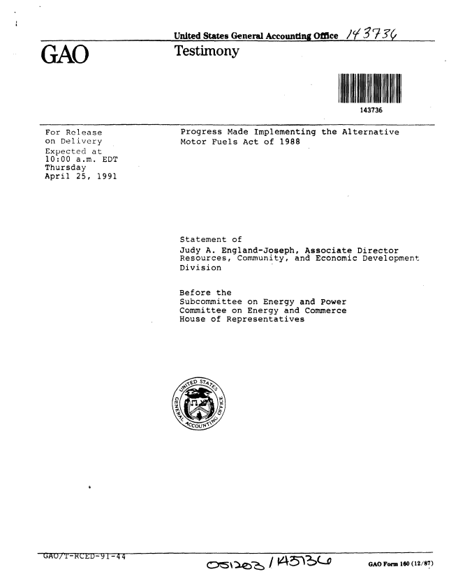 handle is hein.gao/gaobaapol0001 and id is 1 raw text is: 


                         United States General Accounting Office // g 97


GAO                      Testimony



                                                           S36IIIill
                                                           143736


For Release
on Delivery
Expected at
10:00 a.m. EDT
Thursday
April 25, 1991


Progress Made Implementing the Alternative
Motor Fuels Act of 1988


Statement of
Judy A. England-Joseph, Associate Director
Resources, Community, and Economic Development
Division


Before the
Subcommittee on Energy and Power
Committee on Energy and Commerce
House of Representatives


LiAU/T-RCED- 1-44


c~e~ / V4~?Ao


GAO Form 160 (12/87)


