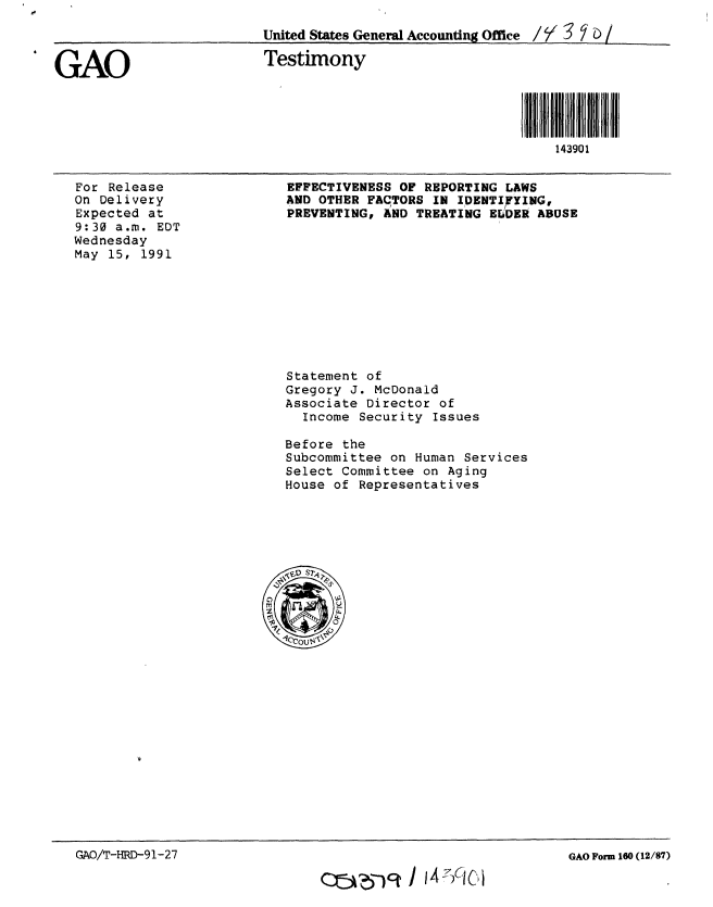 handle is hein.gao/gaobaappz0001 and id is 1 raw text is: 
                          United States General Accounting Office / / 3  b /


GAO                       Testimony




                                                               143901


For Release
On Delivery
Expected at
9:30 a.m. EDT
Wednesday
May 15, 1991


EFFECTIVENESS OF REPORTING LAWS
AND OTHER FACTORS IN IDENTIFYING,
PREVENTING, AND TREATING EWiDER ABUSE


Statement of
Gregory J. McDonald
Associate Director of
  Income Security Issues

Before the
Subcommittee on Human Services
Select Committee on Aging
House of Representatives


GAO/T-HRD-91-27


GAO Form 160 (12/87)


O5j,6-jq I W'74INi


