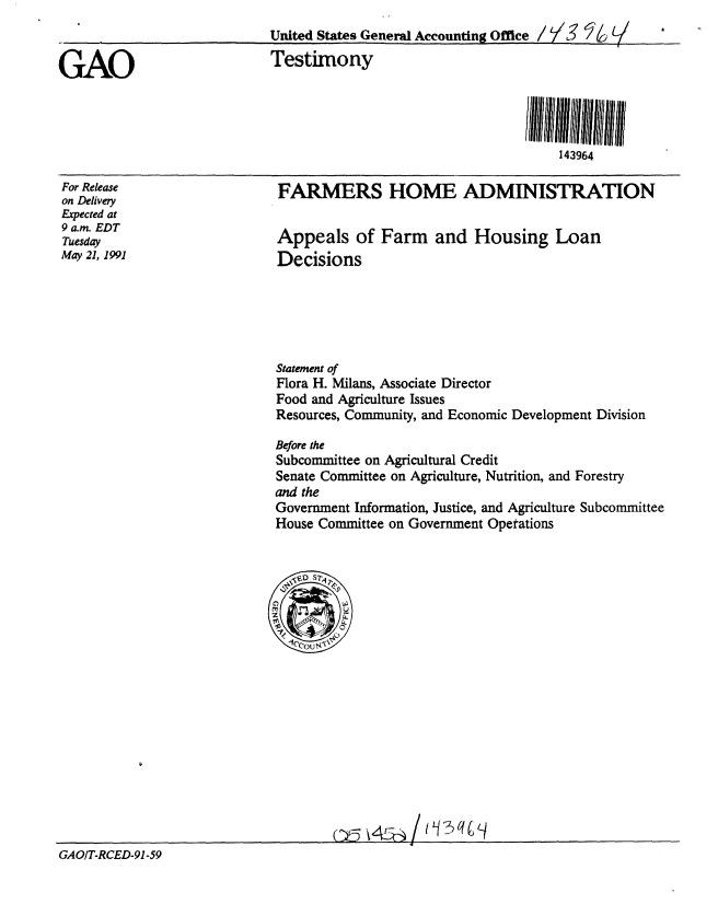 handle is hein.gao/gaobaapql0001 and id is 1 raw text is: 










For Release
on Delivery
Expected at
9 a.m. EDT
Tuesday
May 21, 1991


FARMERS HOME ADMINISTRATION


Appeals of Farm and Housing Loan
Decisions


Statement of
Flora H. Milans, Associate Director
Food and Agriculture Issues
Resources, Community, and Economic Development Division

Before the
Subcommittee on Agricultural Credit
Senate Committee on Agriculture, Nutrition, and Forestry
and the
Government Information, Justice, and Agriculture Subcommittee
House Committee on Government Operations


GAO/T-RCED-91-59


GAO


United States General Accounting Office / y   L
Testimony





                                       143964


