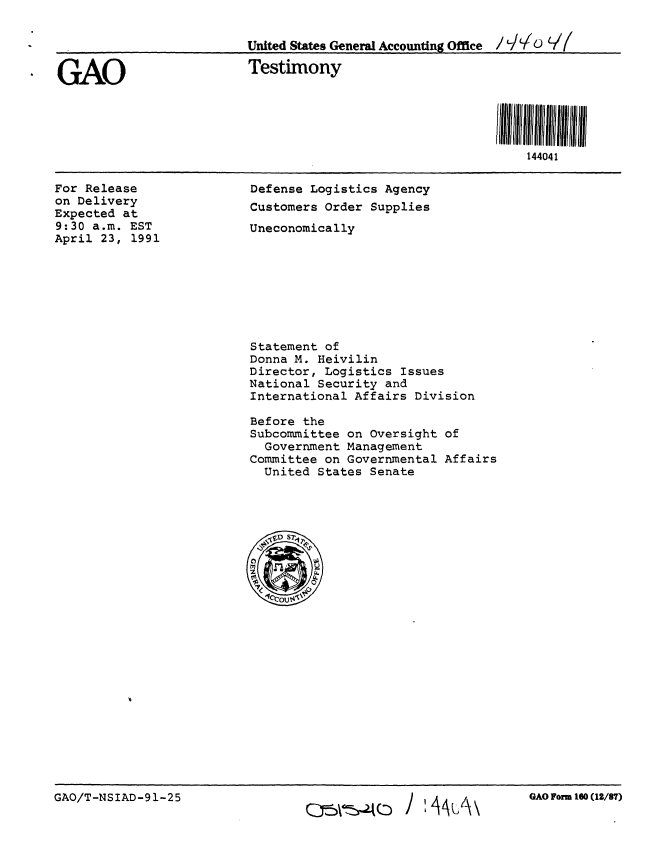 handle is hein.gao/gaobaapqw0001 and id is 1 raw text is: 

                          United States General Accounting Office /  /'  V(

GAO                       Testimony



                                                           SIII 44 041 1  III III
                                                               144041


For Release
on Delivery
Expected at
9:30 a.m. EST
April 23, 1991


Defense Logistics Agency
Customers Order Supplies
Uneconomically


Statement of
Donna M. Heivilin
Director, Logistics Issues
National Security and
International Affairs Division

Before the
Subcommittee on Oversight of
  Government Management
Committee on Governmental Affairs
  United States Senate


GAO/T-NSIAD-91-25


GAO Form 160 (12/87)


Q~(: j I  A / tA\


