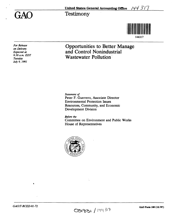 handle is hein.gao/gaobaapsn0001 and id is 1 raw text is: 
                            United States General Accounting Office /IVV 3'/ 7

GAO                          Testimony




                                                                    144317


For Release
on Delivery
Expected at
9:30 a.m. EDT
Tuesday
July 9, 1991


Opportunities to Better Manage
and Control Nonindustrial
Wastewater Pollution


Statement of
Peter F. Guerrero, Associate Director
Environmental Protection Issues
Resources, Community, and Economic
Development Division


Before the
Committee on Environment
House of Representatives


and Public Works


GAO/T-RCED-91-72


GAO Form 160 (12/87)


cx~z-b1/ mL4L. 351


