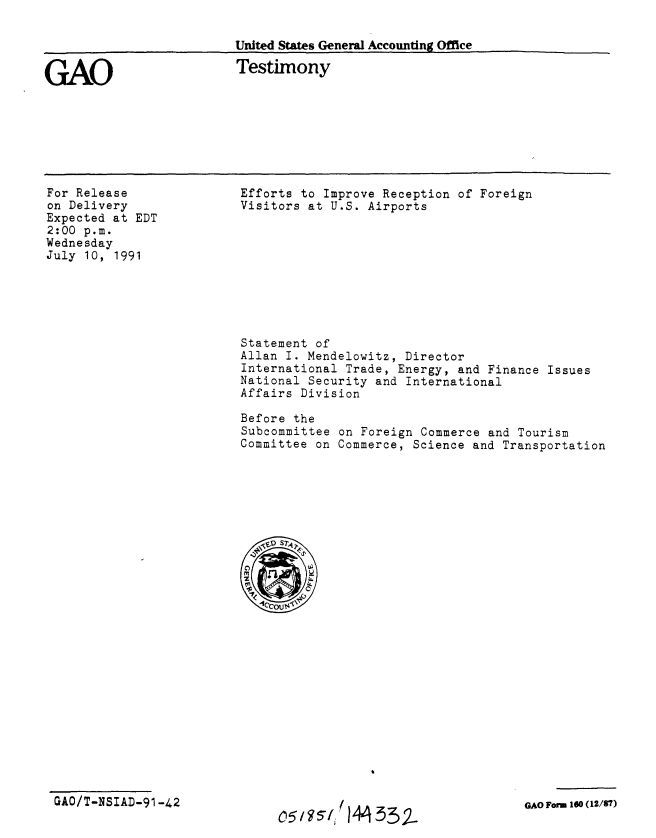 handle is hein.gao/gaobaapsp0001 and id is 1 raw text is: 

United States General Accounting Office


GAO


Testimony


For Release
on Delivery
Expected at EDT
2:00 p.m.
Wednesday
July 10, 1991


Efforts to Improve Reception of Foreign
Visitors at U.S. Airports


Statement of
Allan I. Mendelowitz, Director
International Trade, Energy, and Finance Issues
National Security and International
Affairs Division

Before the
Subcommittee on Foreign Commerce and Tourism
Committee on Commerce, Science and Transportation


GAO/T-NSIAD-91-42


14 332


GAO Form 160 (12/7)


