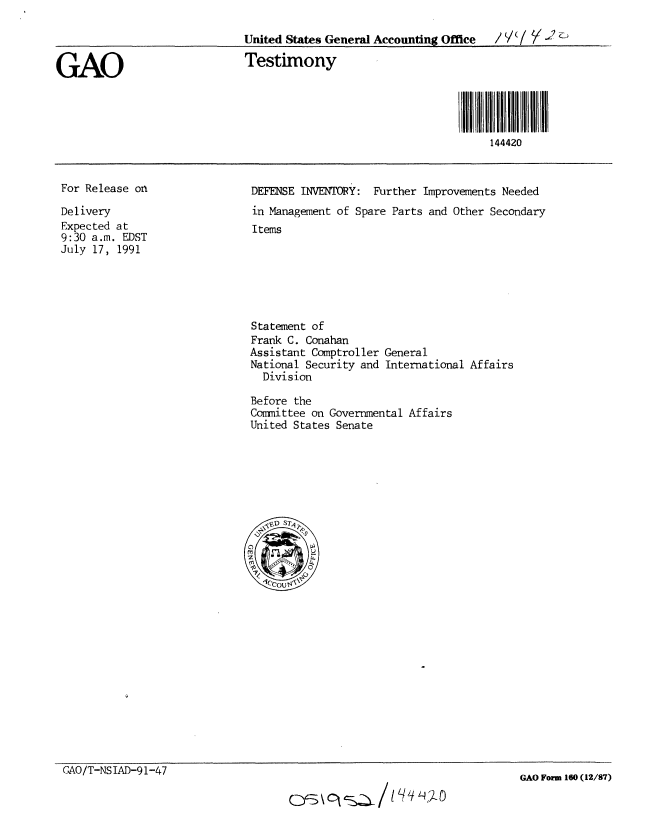 handle is hein.gao/gaobaaptc0001 and id is 1 raw text is: 

                              United States General Accounting Office  V

GAO                           Testimony




                                                                     144420


For Release on

Delivery
Expected at
9:30 a.m. EDST
July 17, 1991


DEFENSE INVENTORY: Further Improvements Needed
in Management of Spare Parts and Other Secondary
Items


Statement of
Frank C. Conahan
Assistant Comptroller
National Security and
  Division


General
International Affairs


Before the
Committee on Governmental Affairs
United States Senate


GAO/T-NSIAD-91-47


GAO Form 160 (12/87)


