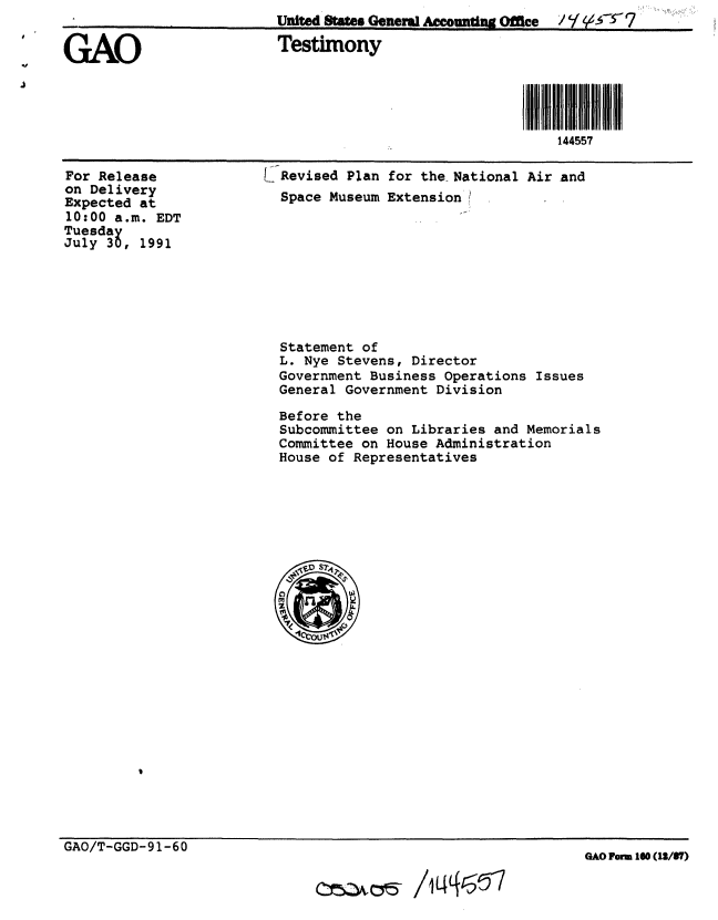 handle is hein.gao/gaobaapts0001 and id is 1 raw text is:                          United Sttes Gen Aco tl. Office / ,   7

GAO                      Testimony





                                                          144557


For Release
on Delivery
Expected at
10:00 a.m. EDT
Tuesday
July 30, 1991


Revised Plan for the National Air and
Space Museum Extension!


Statement of
L. Nye Stevens, Director
Government Business Operations Issues
General Government Division

Before the
Subcommittee on Libraries and Memorials
Committee on House Administration
House of Representatives


GAO/T-GGD-91-60


0c 05-/1465


GAO Fwm 160 (12/6T)


