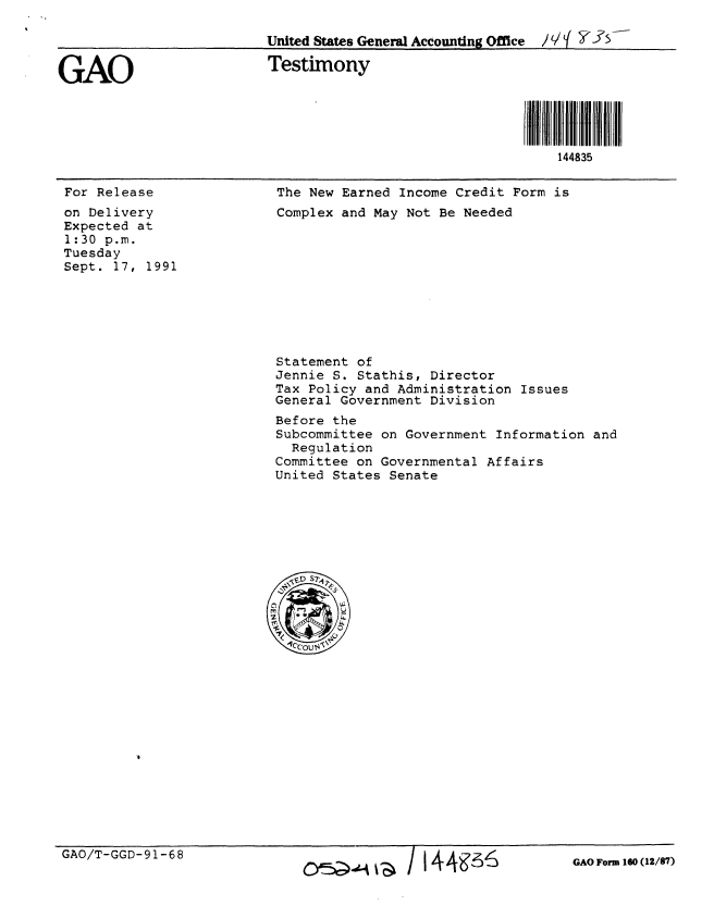 handle is hein.gao/gaobaapuh0001 and id is 1 raw text is: 

                          United States General Accounting Office  / f


GAO                       Testimony





                                                             144835


For Release
on Delivery
Expected at
1:30 p.m.
Tuesday
Sept. 17, 1991


The New Earned Income Credit Form is
Complex and May Not Be Needed


Statement of
Jennie S. Stathis, Director
Tax Policy and Administration Issues
General Government Division
Before the
Subcommittee on Government Information and
  Regulation
Committee on Governmental Affairs
United States Senate


GAO/T-GGD-91-68


JI44~'s6


GAO Form 160 (12/87)


