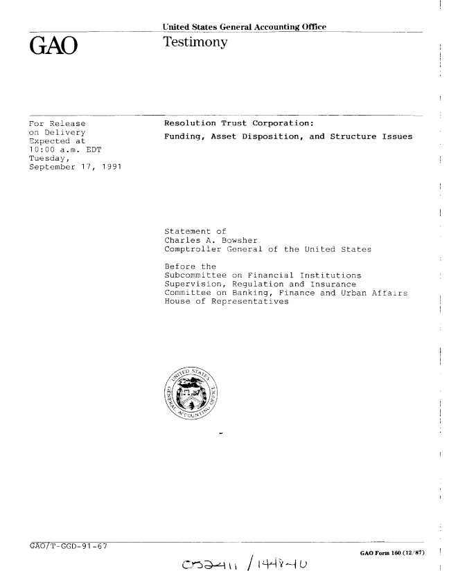 handle is hein.gao/gaobaapuk0001 and id is 1 raw text is: 

United States General Accounting Office

Testimony


GAO


For Release
on Delivery
Expected at
10:00 a.m. EDT
Tuesday,
September 17, 1991


Resolution Trust Corporation:
Funding, Asset Disposition, and Structure Issues


Statement of
Charles A. Bowsher
Comptroller General of the United States

Before the
Subcommittee on Financial Institutions
Supervision, Regulation and Insurance
Committee on Banking, Finance and Urban Affairs
House of Representatives


GAO/T-GGD-91-67


C~~u/ t± L  -iujL


GAO Form 160 (12,/87)


C - -n' ;,::,


