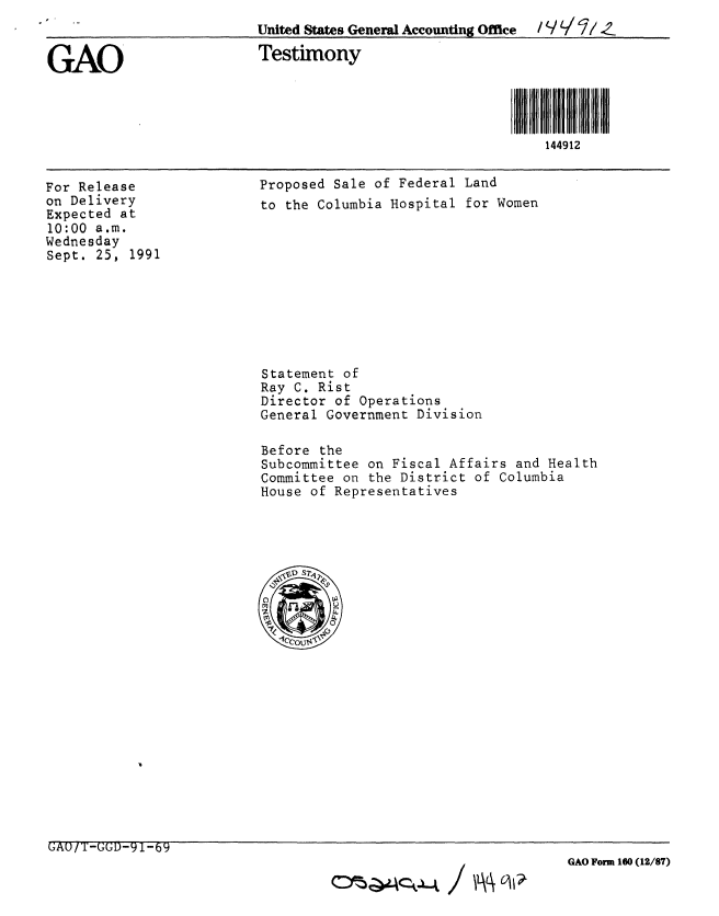 handle is hein.gao/gaobaapus0001 and id is 1 raw text is: 
                          United States General Accounting Office  / Y Lii //_Z

GAO                       Testimony




                                                             144912


For Release
on Delivery
Expected at
10:00 a.m.
Wednesday
Sept. 25, 1991


Proposed Sale of Federal Land
to the Columbia Hospital for Women


Statement of
Ray C. Rist
Director of Operations
General Government Division

Before the
Subcommittee on Fiscal Affairs and Health
Committee on the District of Columbia
House of Representatives


GAU/T-GGD-91-69


GAO Form 160 (12/87)


c~~~4ck.~4 / IiAL\. c~



