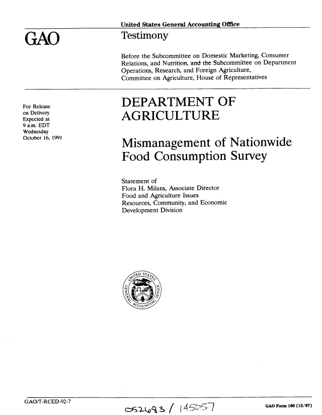 handle is hein.gao/gaobaapvd0001 and id is 1 raw text is: 

                         United States General Accounting Office


GAO                       Testimony

                          Before the Subcommittee on Domestic Marketing, Consumer
                          Relations, and Nutrition, and the Subcommittee on Department
                          Operations, Research, and Foreign Agriculture,
                          Committee on Agriculture, House of Representatives


DEPARTMENT OF

AGRICULTURE


For Release
on Delivery
Expected at
9 a.m. EDT
Wednesday
October 16, 1991


Mismanagement of Nationwide

Food Consumption Survey


Statement of
Flora H. Milans, Associate Director
Food and Agriculture Issues
Resources, Community, and Economic
Development Division


GAO/T-RCED-92-7


GAO Form 160 (12/87)


15z)


