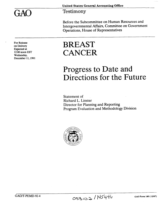 handle is hein.gao/gaobaapwx0001 and id is 1 raw text is:                         United States General Accounting Office

GAO                     Testimony

                        Before the Subcommittee on Human Resources and
                        Intergovernmental Affairs, Committee on Government
                        Operations, House of Representatives


For Release
on Delivery
Expected at
12:00 noon EST
Wednesday,
December 11, 1991


BREAST

CANCER


Progress to Date and

Directions for the Future



Statement of
Richard L. Linster
Director for Planning and Reporting
Program Evaluation and Methodology Division




   'VE-  S -r
        Is,


GAOT-PEMD-92-4                                              GAO Form 160 (1V87)


GAO/T-PEMD-92-4


0 ---s k (-* I '-' S / I q -5, -q G


GAO Form 160 (12V87)


