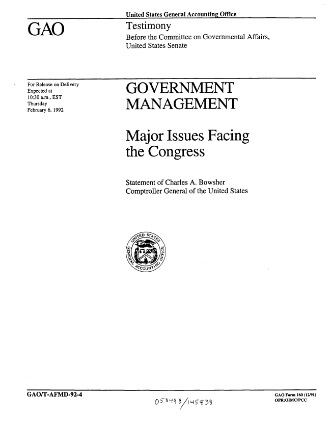 handle is hein.gao/gaobaapxk0001 and id is 1 raw text is: 


GAO


For Release on Delivery
Expected at
10:30 a.m., EST
Thursday
February 6, 1992


GOVERNMENT

MANAGEMENT


Major Issues Facing
the Congress



Statement of Charles A. Bowsher
Comptroller General of the United States


GAO/T-AFMD-92-4


O53   i~ lH Sc6 3


Before the Committee on Governmental Affairs,
United States Senate


United States General Accounting Office
Testimony


GAO Form 160 (12/91)
OPR:OIMC/PCC


