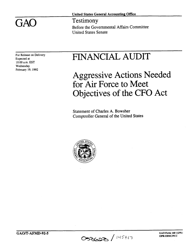 handle is hein.gao/gaobaapxn0001 and id is 1 raw text is: 

United States General Accounting Office
Testimony
Before the Governmental Affairs Committee
United States Senate


For Release on Delivery
Expected at
10:00 a.m. EST
Wednesday
February 19, 1992


FINANCIAL AUDIT



Aggressive Actions Needed

for Air Force to Meet

Objectives of the CFO Act


Statement of Charles A. Bowsher
Comptroller General of the United States


GAO/T-AFMD-92-5


O(,~~/ I Iq951-


GAO Form 160 (12/91)
OPR:OIMC/PCC


GAO


