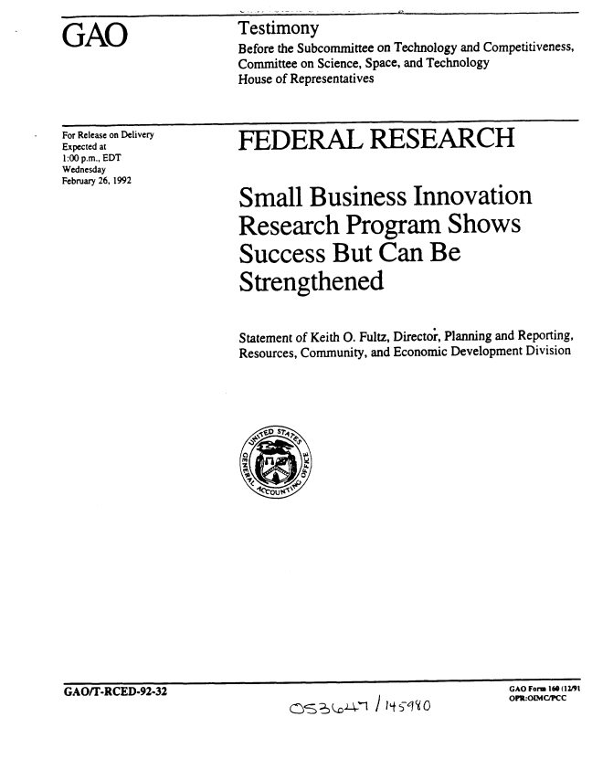 handle is hein.gao/gaobaapxp0001 and id is 1 raw text is: 
GAO                    Testimony
                       Before the Subcommittee on Technology and Competitiveness,
                       Committee on Science, Space, and Technology
                       House of Representatives


For Release on Delivery
Expected at
1:00 p.m., EDT
Wednesday
February 26, 1992


FEDERAL RESEARCH



Small Business Innovation

Research Program Shows

Success But Can Be

Strengthened


Statement of Keith 0. Fultz, Directoi, Planning and Reporting,
Resources, Community, and Economic Development Division


GAO Form 160 (12d~l


GAO/T-RCED-92-32


GAO Form 160 (1191
OI :OIMC, C


(0s  '     i I S-,q 0


