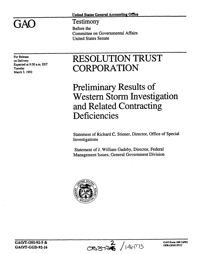 handle is hein.gao/gaobaapyf0001 and id is 1 raw text is: 

United States General Accounting Office
Testimony
Before the
Committee on Governmental Affairs
United States Senate


For Release
on Delivery
Expected at 9:30 a.m. EST
Tuesday
March 3, 1992


RESOLUTION TRUST

CORPORATION



Preliminary Results of

Western Storm Investigation

and Related Contracting

Deficiencies


Statement of Richard C. Stiener, Director, Office of Special
Investigations

Statement of J. William Gadsby, Director, Federal
Management Issues, General Government Division


GAO/T-OSI-92-5 &
GAO/T-GGD-92-16


/ 14c0Th


GAO Form 160 (12191)
OPR:OIMCIPMC


GAO


;.


