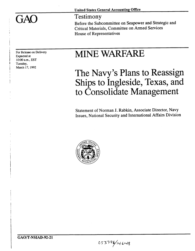 handle is hein.gao/gaobaapyq0001 and id is 1 raw text is: 



GAO


For Release on Delivery
Expected at
10:00 a.m., EST
Tuesday,
March 17, 1992


MINE WARFARE



The Navy's Plans to Reassign

Ships to Ingleside, Texas, and

to Consolidate Management


Statement of Norman J. Rabkin, Associate Director, Navy
Issues, National Security and International Affairs Division


GAO/T-NSIAD-92-21
                                C5T1 uiq


United States General Accounting Office
Testimony
Before the Subcommittee on Seapower and Strategic and
Critical Materials, Committee on Armed Services
House of Representatives


