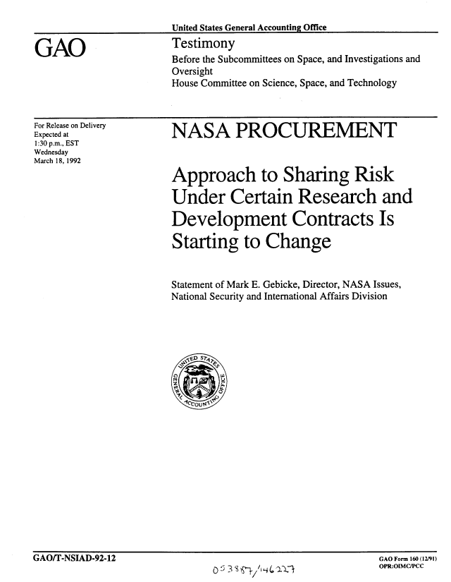 handle is hein.gao/gaobaapze0001 and id is 1 raw text is: 
                       United States General Accounting Office

GAO                    Testimony
                       Before the Subcommittees on Space, and Investigations and
                       Oversight
                       House Committee on Science, Space, and Technology


For Release on Delivery
Expected at
1:30 p.m., EST
Wednesday
March 18, 1992


NASA PROCUREMENT


Approach to Sharing Risk

Under Certain Research and

Development Contracts Is

Starting to Change


Statement of Mark E. Gebicke, Director, NASA Issues,
National Security and International Affairs Division


GAO/T-NSIAD-92-12


GAO Form 160 (12/91)
OPR:OIMC/PCC


