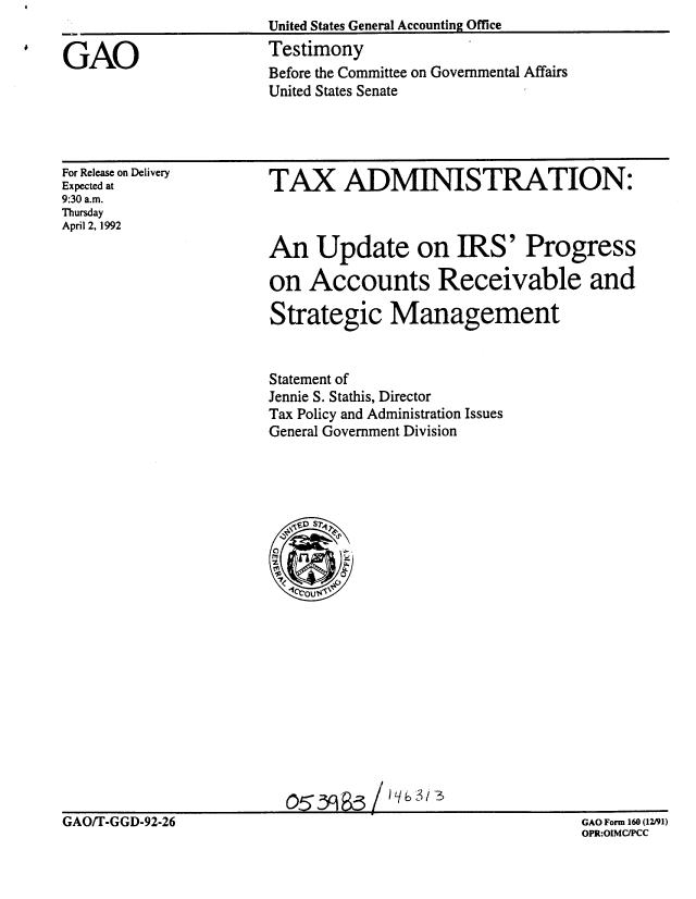 handle is hein.gao/gaobaapzs0001 and id is 1 raw text is: United States General Accounting Office
Testimony
Before the Committee on Governmental Affairs
United States Senate


For Release on Delivery
Expected at
9:30 a.m.
Thursday
April 2, 1992


TAX ADMINISTRATION:



An Update on IRS' Progress

on Accounts Receivable and

Strategic Management


Statement of
Jennie S. Stathis, Director
Tax Policy and Administration Issues
General Government Division


GAO/T-GGD-92-26


GAO Form 160 (12/91)
OPR:OIMCIPCC


GAO


           jj   i -z
o53985         I ,


