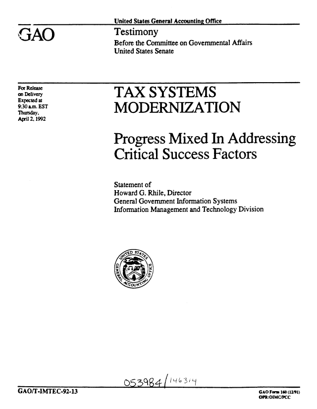 handle is hein.gao/gaobaapzt0001 and id is 1 raw text is: 



PAO


United States General Accounting Office
Testimony
Before the Committee on Governmental Affairs
United States Senate


For Release
on Delivery
Expected at
9:30 a.m. EST
Thursday.
April 2,1992


TAX SYSTEMS

MODERNIZATION


Progress Mixed In Addressing

Critical Success Factors


Statement of
Howard G. Rhile, Director
General Government Information Systems
Information Management and Technology Division


GAO/T-IMTEC-92.13


GAO For 160 (12191)
DPR:OIMC/PCC


           i q , _3
053q64         -


