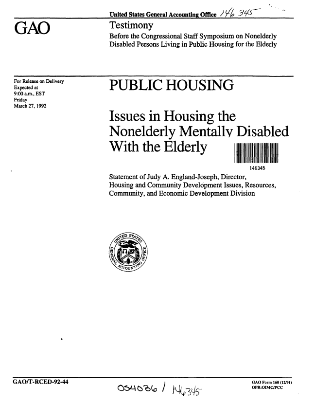 handle is hein.gao/gaobaapzw0001 and id is 1 raw text is: 
United States General Accounting Ofie I  1  ?


Testimony
Before the Congressional Staff Symposium on Nonelderly
Disabled Persons Living in Public Housing for the Elderly


For Release on Delivery
Expected at
9:00 a.m., EST
Friday
March 27, 1992


PUBLIC HOUSING



Issues in Housing the

Nonelderly Mentally Disabled

With the Elderly                      a    a

                                    146345
Statement of Judy A. England-Joseph, Director,
Housing and Community Development Issues, Resources,
Community, and Economic Development Division


GAO/T-RCED-92-44


0c524cW0 j  P>IT


GAO Form 160 (12/91)
OPR:OIMC/PCC


GAO


