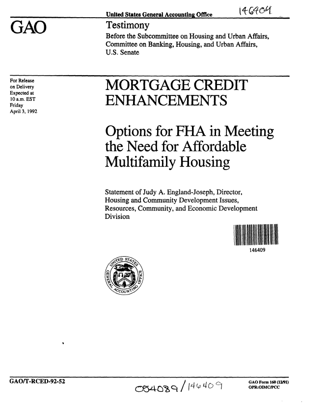 handle is hein.gao/gaobaaqam0001 and id is 1 raw text is: 
                       United States General Accounting Office   k w k

GAO                    Testimony
                       Before the Subcommittee on Housing and Urban Affairs,
                       Committee on Banking, Housing, and Urban Affairs,
                       U.S. Senate


MORTGAGE CREDIT

ENHANCEMENTS


Options for FHA in Meeting

the Need for Affordable

Multifamily Housing


Statement of Judy A. England-Joseph, Director,
Housing and Community Development Issues,
Resources, Community, and Economic Development
Division


                                III 1111111liII
                                   146409


GAO Form 160 (12/91)
OPR:OIMC/PCC


For Release
on Delivery
Expected at
10 a.m. EST
Friday
April 3, 1992


GAO/T-RCED-92-52


