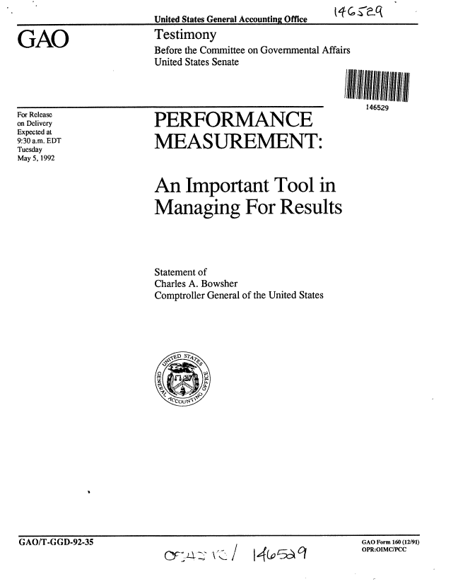 handle is hein.gao/gaobaaqaz0001 and id is 1 raw text is: 


GAO


United States General Accounting Office
Testimony
Before the Committee on Governmental Affairs
United States Senate


146529


For Release
on Delivery
Expected at
9:30 a.m. EDT
Tuesday
May 5, 1992


PERFORMANCE
MEASUREMENT:


An Important Tool in

Managing For Results




Statement of
Charles A. Bowsher
Comptroller General of the United States


GAO/T-GGD-92-35                                           GAO Form 160(12/91)


GAO Form 160 (12/91)
OPR:OIMC/PCC


GAO/T.GGD-92-35


A -,


14 c



