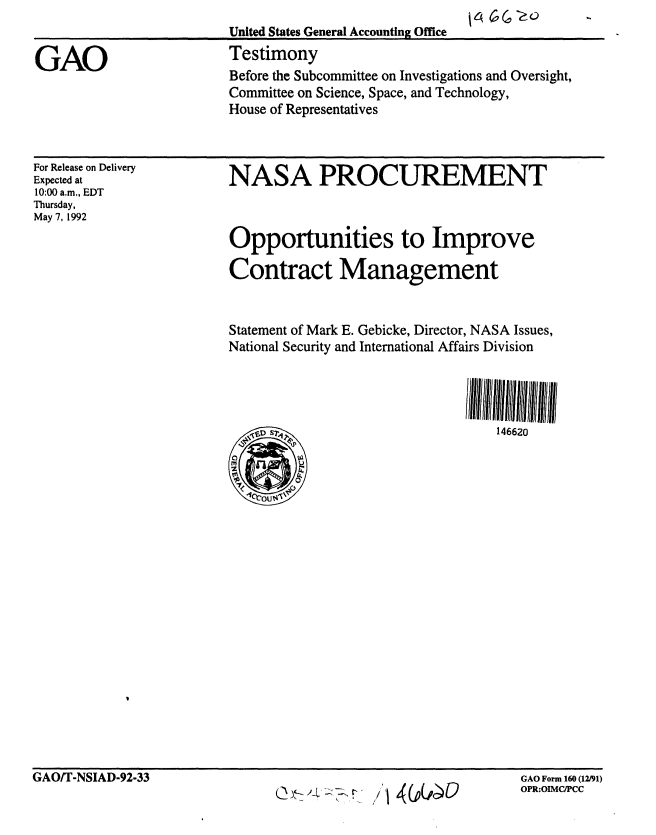 handle is hein.gao/gaobaaqbp0001 and id is 1 raw text is: 
                         United States General Accounting Office

GAO                      Testimony
                         Before the Subcommittee on Investigations and Oversight,
                         Committee on Science, Space, and Technology,
                         House of Representatives


For Release on Delivery
Expected at
10:00 a.m., EDT
Thursday,
May 7, 1992


NASA PROCUREMENT


Opportunities to Improve

Contract Management



Statement of Mark E. Gebicke, Director, NASA Issues,
National Security and International Affairs Division




                                  146620


GAO/T-NSIAD-92-33


GAO Form 160 (12/91)
OPR:OIMC/PCC


