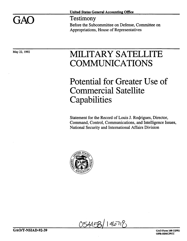 handle is hein.gao/gaobaaqcc0001 and id is 1 raw text is: 
                      United States General Accounting Office

GAO                   Testimony
                      Before the Subcommittee on Defense, Committee on
                      Appropriations, House of Representatives


May 22, 1992


MILITARY SATELLITE

COMMUNICATIONS


Potential for Greater Use of

Commercial Satellite

Capabilities


Statement for the Record of Louis J. Ro~rigues, Director,
Command, Control, Communications, and Intelligence Issues,
National Security and International Affairs Division


GAO/T-NSIAD-92-39


O5~4~/


GAO Form 160 (12/91)
OPR:OIMCIPCC


054AEB


I (pl I )


