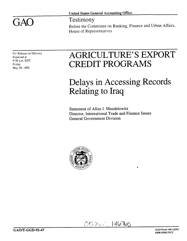 handle is hein.gao/gaobaaqci0001 and id is 1 raw text is: 



GAO


United States General Accounting Office
Testimony
Before the Committee on Banking, Finance and Urban Affairs,
House of Representatives


For Release on Delivery
Expected at
9:30 a.m. EDT
Friday
May 29, 1992


AGRICULTURE'S EXPORT

CREDIT PROGRAMS



Delays in Accessing Records

Relating to Iraq



Statement of Allan I. Mendelowitz
Director, International Trade and Finance Issues
General Government Division


I ~


I4(j~7CC~:j


GAO/T-GGD-92-47                                             GAO Form 160 (12/91)


GAO Form 160 (12/91)
OPR:OIMCIPCC


GAO/T-GGD-92-47


