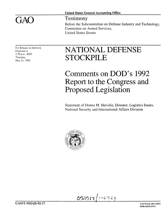handle is hein.gao/gaobaaqck0001 and id is 1 raw text is: 



GAO


United States General Accounting Office
Testimony
Before the Subcommittee on Defense Industry and Technology,
Committee on Armed Services,
United States Senate


For Release on Delivery
Expected at
2:30 p.m., EDT
Thursday,
May21, 1992


NATIONAL DEFENSE

STOCKPILE


Comments on DOD's 1992

Report to the Congress and

Proposed Legislation


Statement of Donna M. Heivilin, Director, Logistics Issues,
National Security and International Affairs Division


O'~'5(i


GAO/T-NSIAD-92-17


GAO Form 160 (12/91)
OPR:O1MCPCC


