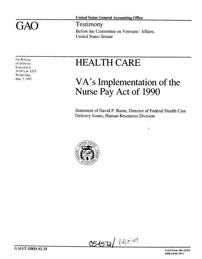 handle is hein.gao/gaobaaqco0001 and id is 1 raw text is: 




GAO


United States General Accounting Office
Testimony


Before the Committee on Veterans' Affairs,
United States Senate


For Release
on Delivery
Expected at
10:00 a.m. EDT
Wednesday,
June 3. 1992


HEALTH CARE


VA's Implementation of the

Nurse Pay Act of 1990


Statement of David P. Baine, Director of Federal Health Care
Delivery Issues, Human Resources Division


0545-1/I46 1,::


t FAUJ/I'-!i1J-92-35


GAO Form 160 (1291)
OPR:OINIC/PCC


