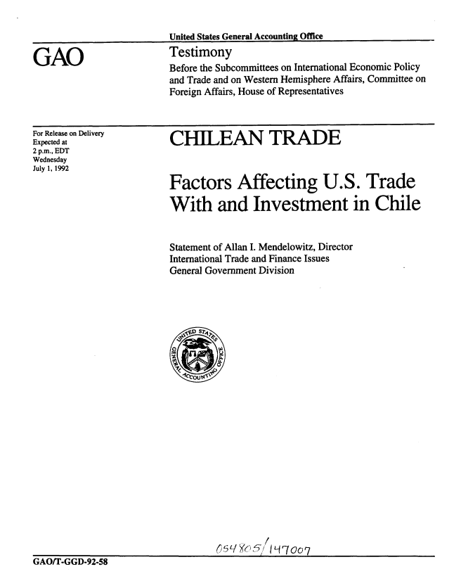 handle is hein.gao/gaobaaqdy0001 and id is 1 raw text is: 



GAO


United States General Accounting Office
Testimony
Before the Subcommittees on International Economic Policy
and Trade and on Western Hemisphere Affairs, Committee on
Foreign Affairs, House of Representatives


For Release on Delivery
Expected at
2 p.m., EDT
Wednesday
July 1, 1992


CHILEAN TRADE



Factors Affecting U.S. Trade

With and Investment in Chile


Statement of Allan I. Mendelowitz, Director
International Trade and Finance Issues
General Government Division


GAO/T-GGD-92-58


