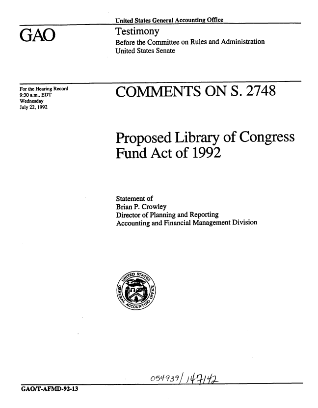 handle is hein.gao/gaobaaqep0001 and id is 1 raw text is: 



GAO


United States General Accounting Office
Testimony
Before the Committee on Rules and Administration
United States Senate


For the Hearing Record
9:30 a.m., EDT
Wednesday
July 22, 1992


COMMENTS ON S. 2748


Proposed Library of Congress

Fund Act of 1992




Statement of
Brian P. Crowley
Director of Planning and Reporting
Accounting and Financial Management Division


                                05AOT/)D-2-1
GAOfT-AFMD-92-13


