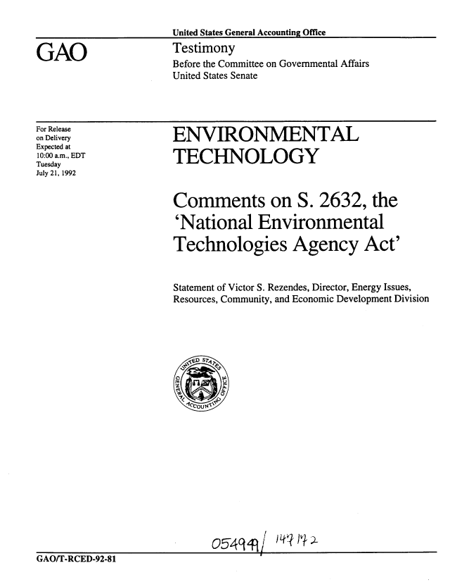 handle is hein.gao/gaobaaqer0001 and id is 1 raw text is: 

United States General Accounting Offce


Testimony
Before the Committee on Governmental Affairs
United States Senate


For Release
on Delivery
Expected at
10:00 a.m., EDT
Tuesday
July 21, 1992


ENVIRONMENTAL

TECHNOLOGY



Comments on S. 2632, the

'National Environmental

Technologies Agency Act'


Statement of Victor S. Rezendes, Director, Energy Issues,
Resources, Community, and Economic Development Division






     Ds
   ~ ~D S70







     O544u 'I'~


                                  I
GAO/T-RCED-92-81


GAO


