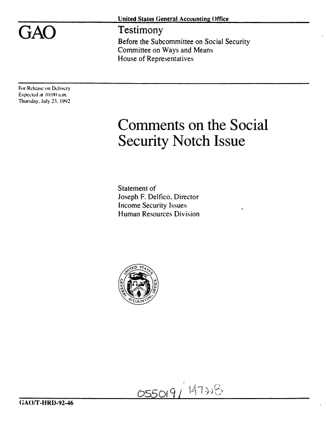 handle is hein.gao/gaobaaqeu0001 and id is 1 raw text is: 
                          United States General Accounting Office

GAO                       Testimony
                          Before the Subcommittee on Social Security
                          Committee on Ways and Means
                          House of Representatives



For Release on Delivery
Expected al 1):t )() a.m.
Thursday. July 23. 1992


Comments on the Social

Security Notch Issue




Statement of
Joseph F. Delfico, Director
Income Security Issues
Human Resources Division


(;AO/r-H RD-92-46


