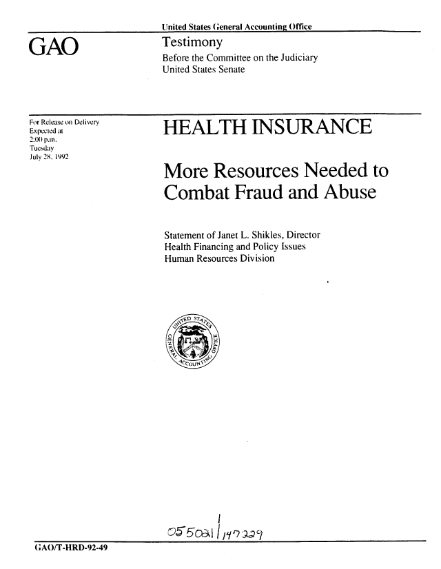 handle is hein.gao/gaobaaqev0001 and id is 1 raw text is: 
United States (General Accounting Office
Testimony
Before the Committee on the Judiciary
United States Senate


For Release on Delivery
Expected at
2:0) p.m.
Tuesday
July 28. 1992


HEALTH INSURANCE



More Resources Needed to

Combat Fraud and Abuse


Statement of Janet L. Shikles, Director
Health Financing and Policy Issues
Human Resources Division


                                I

GAO/T-HIRD-92-49


GAO


