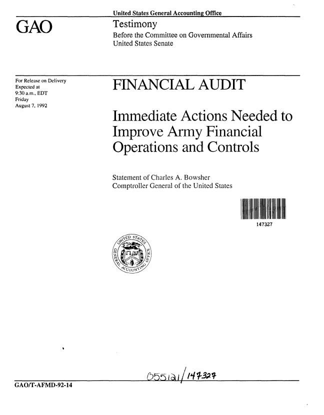 handle is hein.gao/gaobaaqfo0001 and id is 1 raw text is: United States General Accounting Office
Testimony
Before the Committee on Governmental Affairs
United States Senate


For Release on Delivery
Expected at
9:30 am., EDT
Friday
August 7, 1992


FINANCIAL AUDIT



Immediate Actions Needed to

Improve Army Financial

Operations and Controls


Statement of Charles A. Bowsher
Comptroller General of the United States


147327


GAO/f'-AFMD-92-14              O 5


GAO


