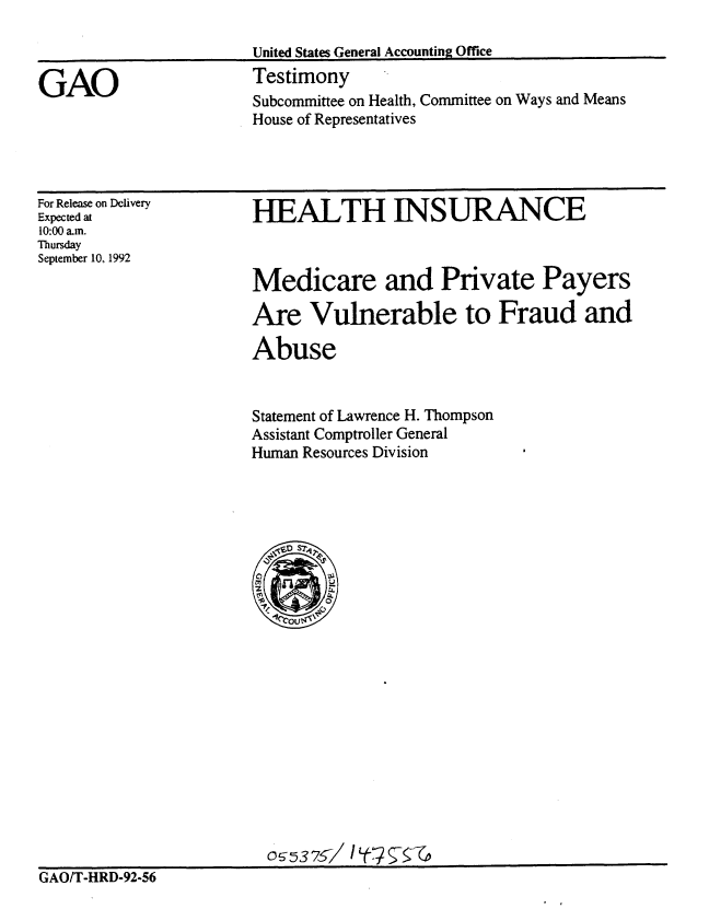 handle is hein.gao/gaobaaqfv0001 and id is 1 raw text is: 

                       United States General Accounting Office

GAO                    Testimony
                       Subcommittee on Health, Committee on Ways and Means
                       House of Representatives


For Release on Delivery
Expected at
10:00 a.m.
Thursday
September 10, 1992


HEALTH INSURANCE


Medicare and Private Payers

Are Vulnerable to Fraud and

Abuse


Statement of Lawrence H. Thompson
Assistant Comptroller General
Human Resources Division


GAO/T-HRD-92-56


