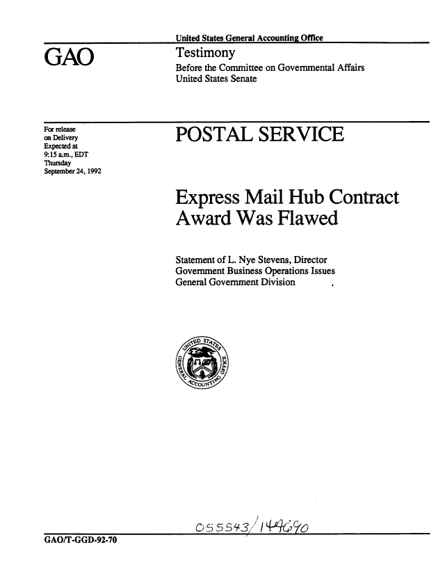 handle is hein.gao/gaobaaqgg0001 and id is 1 raw text is: 

United States General Accounting Office
Testimony


Before the Committee on Governmental Affairs
United States Senate


For release
on Delivery
Expected at
9:15 a.m., EDT
Thursday
September 24, 1992


POSTAL SERVICE


Express Mail Hub Contract

Award Was Flawed


Statement of L. Nye Stevens, Director
Government Business Operations Issues
General Government Division


                           0S554-3 iY'kk

GAO/T-GGD-92-70


GAO


