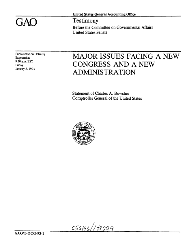 handle is hein.gao/gaobaaqgq0001 and id is 1 raw text is: 

United States General Accounting Office
Testimony
Before the Committee on Governmental Affairs
United States Senate


For Release on Delivery
Expected at
9:30 am. EST
Friday
January 8, 1993


MAJOR ISSUES FACING A NEW
CONGRESS AND A NEW
ADMINMSTRATION


Statement of Charles A. Bowsher
Comptroller General of the United States


kNAUIk-UIG-Yj-1


GAO


I


05   rj ? / -
                -A


