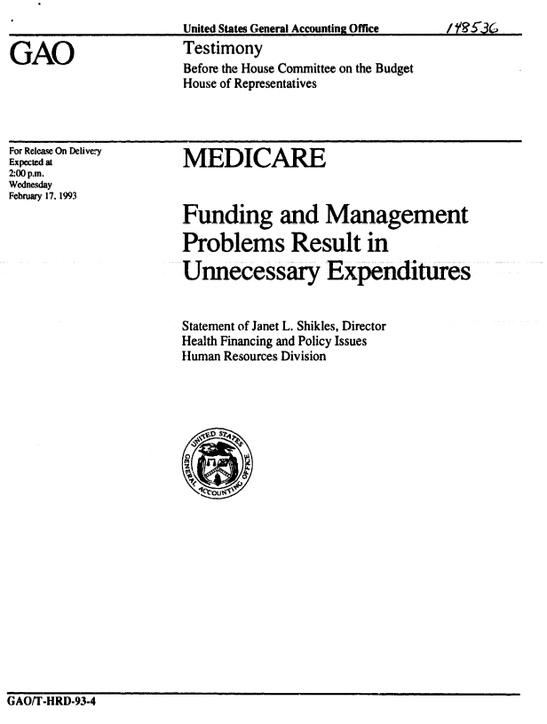 handle is hein.gao/gaobaaqhe0001 and id is 1 raw text is: 
United States General Accounting Office
Testimony
Before the House Committee on the Budget
House of Representatives


For Release On Delive,-y
Expected at
2:00 p.m.
Wednesday
February 17. 1993


MEDICARE



Funding and Management

Problems Result in

Unnecessary Expenditures


Statement of Janet L. Shikles, Director
Health Financing and Policy Issues
Human Resources Division


GAO/T-HRD-93-4


GAO


I  


