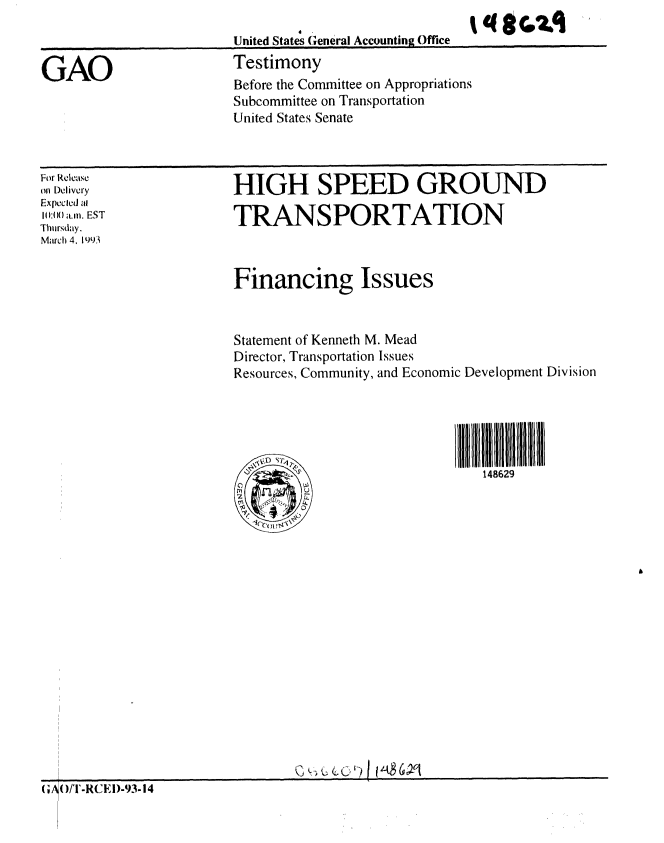 handle is hein.gao/gaobaaqhl0001 and id is 1 raw text is: 
United States General Accounting Office
Testimony
Before the Committee on Appropriations
Subcommittee on Transportation
United States Senate


qrC, 21


For Release
oil Delivery
Explcld al
I):() a.m. EST
Thursday.
March 4. 1993


HIGH SPEED GROUND

TRANSPORTATION


Financing Issues


Statement of Kenneth M. Mead
Director, Transportation Issues
Resources, Community, and Economic Development Division





4                              148629


GAO


G( A)/TI-RCEl)-93-14


