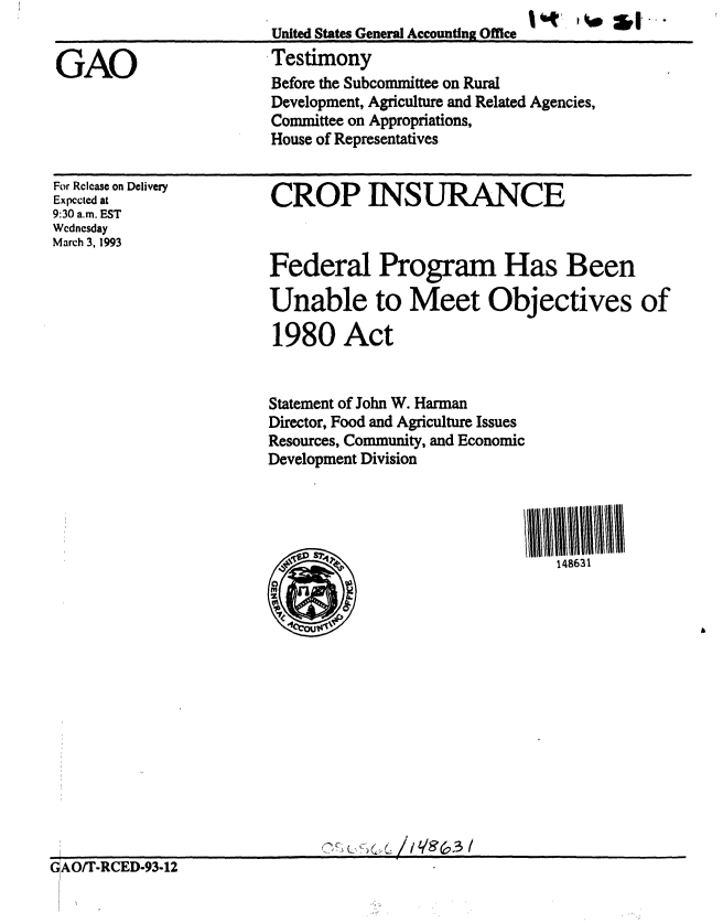 handle is hein.gao/gaobaaqhm0001 and id is 1 raw text is: 144  ,.  S L, . ...


GAO


For Release on Delivery
Expected at
9:30 a.m. EST
Wednesday
March 3, 1993


CROP INSURANCE


Federal Program Has Been

Unable to Meet Objectives of

1980 Act


Statement of John W. Harman
Director, Food and Agriculture Issues
Resources, Community, and Economic
Development Division




         148631


United States General Accounting Office
Testimony
Before the Subcommittee on Rural
Development, Agriculture and Related Agencies,
Committee on Appropriations,
House of Representatives


